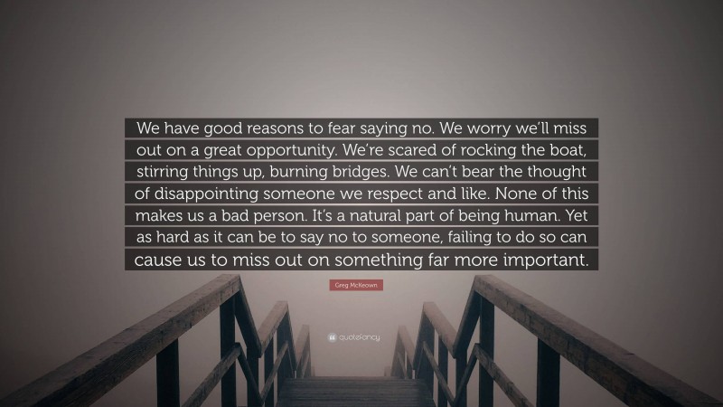 Greg McKeown Quote: “We have good reasons to fear saying no. We worry we’ll miss out on a great opportunity. We’re scared of rocking the boat, stirring things up, burning bridges. We can’t bear the thought of disappointing someone we respect and like. None of this makes us a bad person. It’s a natural part of being human. Yet as hard as it can be to say no to someone, failing to do so can cause us to miss out on something far more important.”