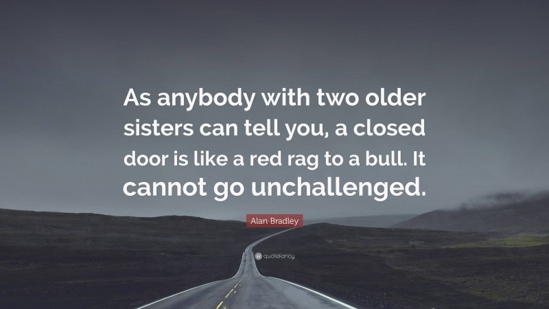 Alan Bradley Quote: “As anybody with two older sisters can tell you, a closed door is like a red rag to a bull. It cannot go unchallenged.”