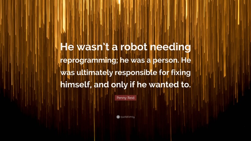 Penny Reid Quote: “He wasn’t a robot needing reprogramming; he was a person. He was ultimately responsible for fixing himself, and only if he wanted to.”