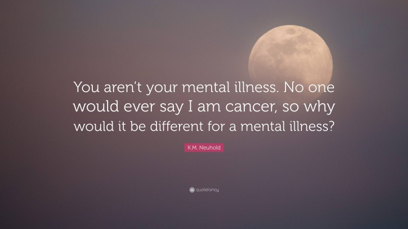K.M. Neuhold Quote: “You aren’t your mental illness. No one would ever say I am cancer, so why would it be different for a mental illness?”