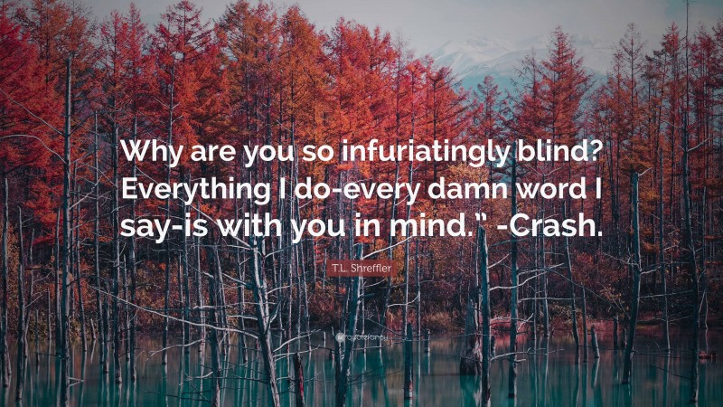 T.L. Shreffler Quote: “Why are you so infuriatingly blind? Everything I do-every damn word I say-is with you in mind.” -Crash.”