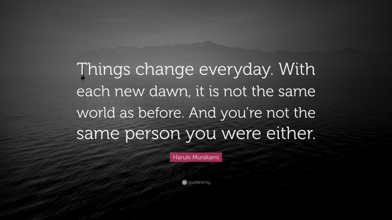 Haruki Murakami Quote: “Things change everyday. With each new dawn, it is not the same world as before. And you’re not the same person you were either.”