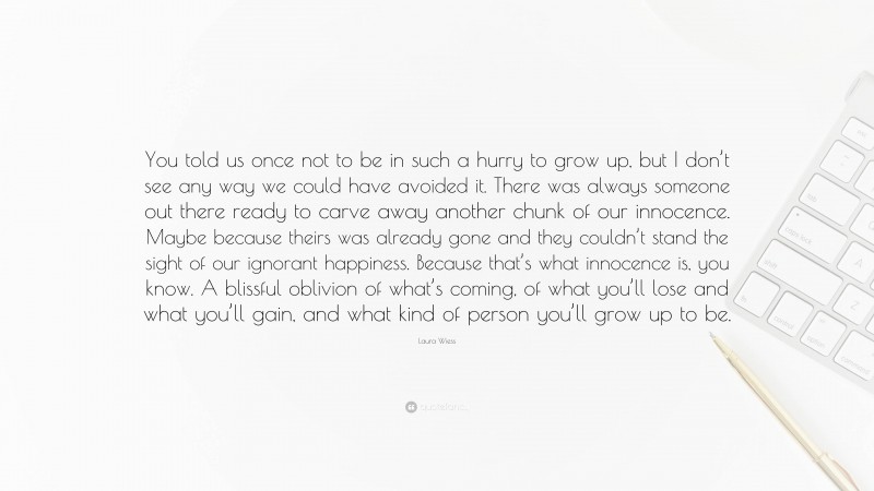 Laura Wiess Quote: “You told us once not to be in such a hurry to grow up, but I don’t see any way we could have avoided it. There was always someone out there ready to carve away another chunk of our innocence. Maybe because theirs was already gone and they couldn’t stand the sight of our ignorant happiness. Because that’s what innocence is, you know. A blissful oblivion of what’s coming, of what you’ll lose and what you’ll gain, and what kind of person you’ll grow up to be.”