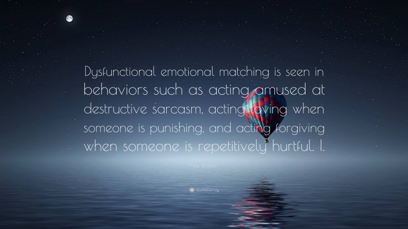 Pete Walker Quote: “Dysfunctional emotional matching is seen in behaviors such as acting amused at destructive sarcasm, acting loving when someone is punishing, and acting forgiving when someone is repetitively hurtful. I.”