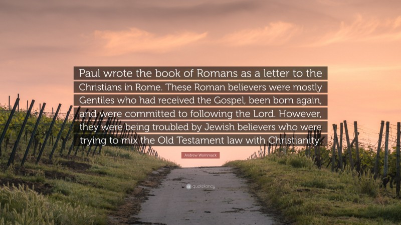 Andrew Wommack Quote: “Paul wrote the book of Romans as a letter to the Christians in Rome. These Roman believers were mostly Gentiles who had received the Gospel, been born again, and were committed to following the Lord. However, they were being troubled by Jewish believers who were trying to mix the Old Testament law with Christianity.”