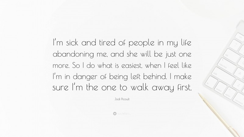 Jodi Picoult Quote: “I’m sick and tired of people in my life abandoning me, and she will be just one more. So I do what is easiest, when I feel like I’m in danger of being left behind. I make sure I’m the one to walk away first.”