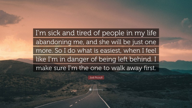 Jodi Picoult Quote: “I’m sick and tired of people in my life abandoning me, and she will be just one more. So I do what is easiest, when I feel like I’m in danger of being left behind. I make sure I’m the one to walk away first.”