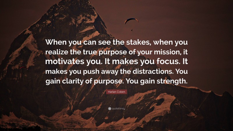 Harlan Coben Quote: “When you can see the stakes, when you realize the true purpose of your mission, it motivates you. It makes you focus. It makes you push away the distractions. You gain clarity of purpose. You gain strength.”