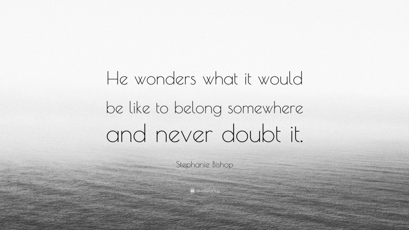 Stephanie Bishop Quote: “He wonders what it would be like to belong somewhere and never doubt it.”