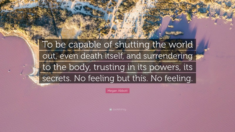 Megan Abbott Quote: “To be capable of shutting the world out, even death itself, and surrendering to the body, trusting in its powers, its secrets. No feeling but this. No feeling.”
