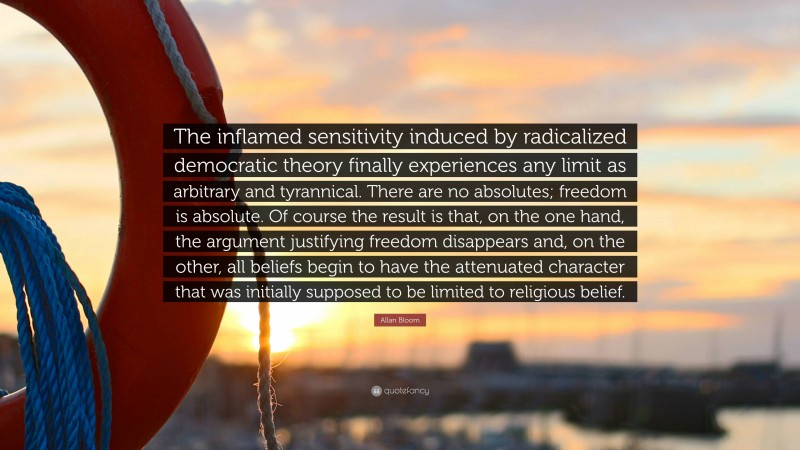 Allan Bloom Quote: “The inflamed sensitivity induced by radicalized democratic theory finally experiences any limit as arbitrary and tyrannical. There are no absolutes; freedom is absolute. Of course the result is that, on the one hand, the argument justifying freedom disappears and, on the other, all beliefs begin to have the attenuated character that was initially supposed to be limited to religious belief.”