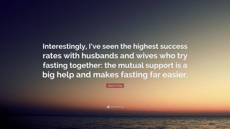 Jason Fung Quote: “Interestingly, I’ve seen the highest success rates with husbands and wives who try fasting together: the mutual support is a big help and makes fasting far easier.”