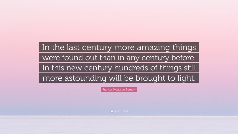 Frances Hodgson Burnett Quote: “In the last century more amazing things were found out than in any century before. In this new century hundreds of things still more astounding will be brought to light.”