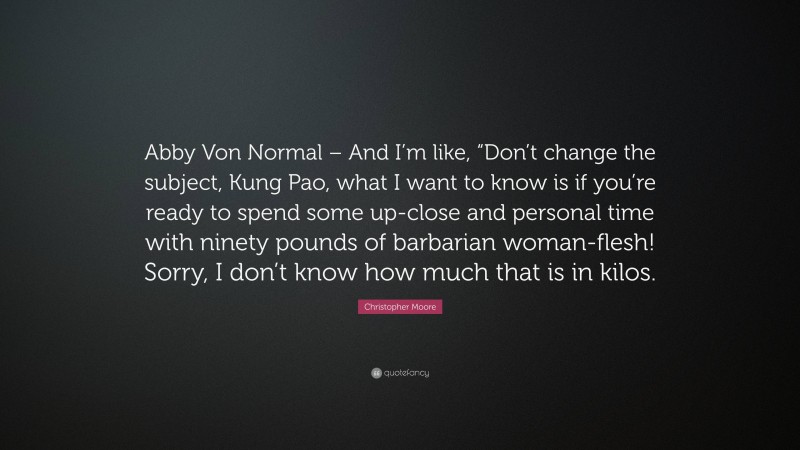 Christopher Moore Quote: “Abby Von Normal – And I’m like, “Don’t change the subject, Kung Pao, what I want to know is if you’re ready to spend some up-close and personal time with ninety pounds of barbarian woman-flesh! Sorry, I don’t know how much that is in kilos.”