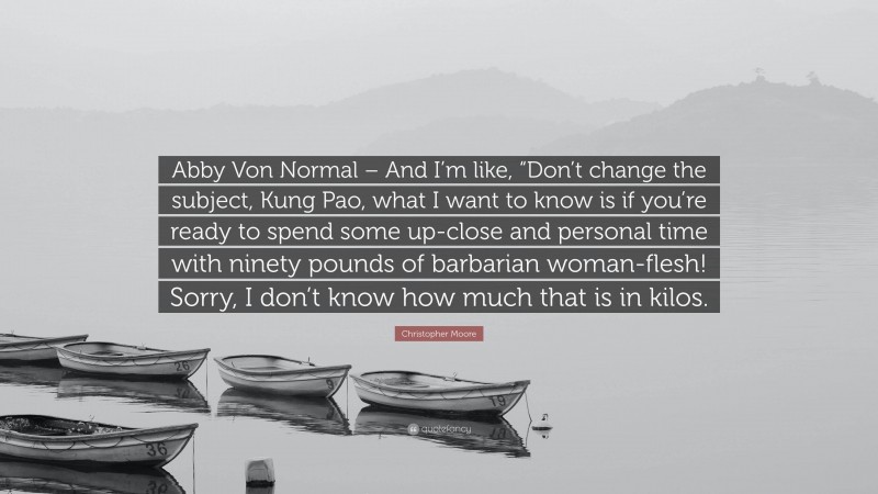 Christopher Moore Quote: “Abby Von Normal – And I’m like, “Don’t change the subject, Kung Pao, what I want to know is if you’re ready to spend some up-close and personal time with ninety pounds of barbarian woman-flesh! Sorry, I don’t know how much that is in kilos.”