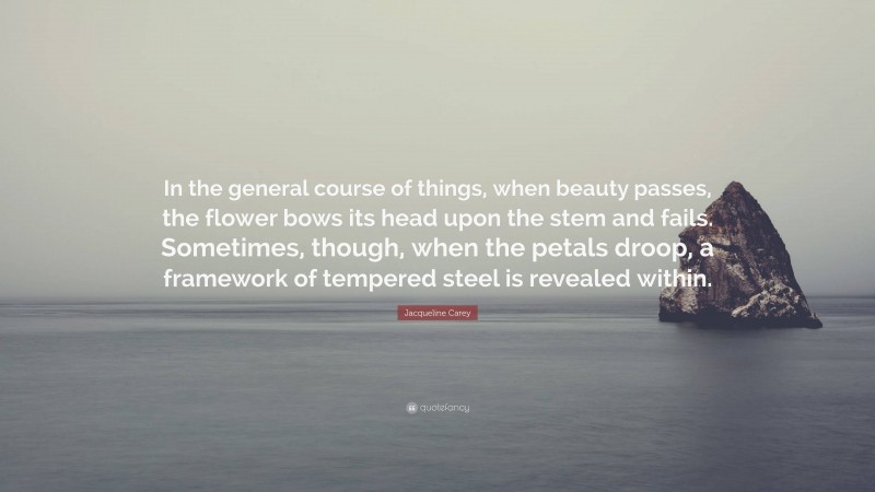 Jacqueline Carey Quote: “In the general course of things, when beauty passes, the flower bows its head upon the stem and fails. Sometimes, though, when the petals droop, a framework of tempered steel is revealed within.”