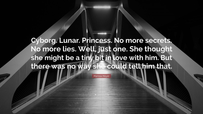 Marissa Meyer Quote: “Cyborg. Lunar. Princess. No more secrets. No more lies. Well, just one. She thought she might be a tiny bit in love with him. But there was no way she could tell him that.”