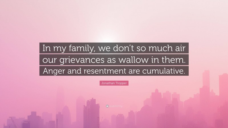 Jonathan Tropper Quote: “In my family, we don’t so much air our grievances as wallow in them. Anger and resentment are cumulative.”