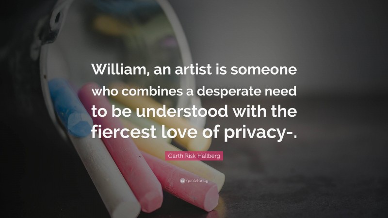 Garth Risk Hallberg Quote: “William, an artist is someone who combines a desperate need to be understood with the fiercest love of privacy-.”