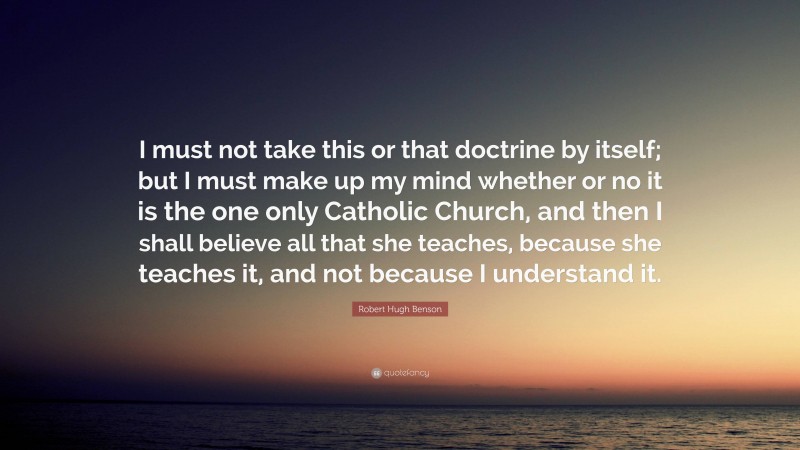 Robert Hugh Benson Quote: “I must not take this or that doctrine by itself; but I must make up my mind whether or no it is the one only Catholic Church, and then I shall believe all that she teaches, because she teaches it, and not because I understand it.”