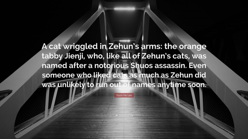 Yoon Ha Lee Quote: “A cat wriggled in Zehun’s arms: the orange tabby Jienji, who, like all of Zehun’s cats, was named after a notorious Shuos assassin. Even someone who liked cats as much as Zehun did was unlikely to run out of names anytime soon.”