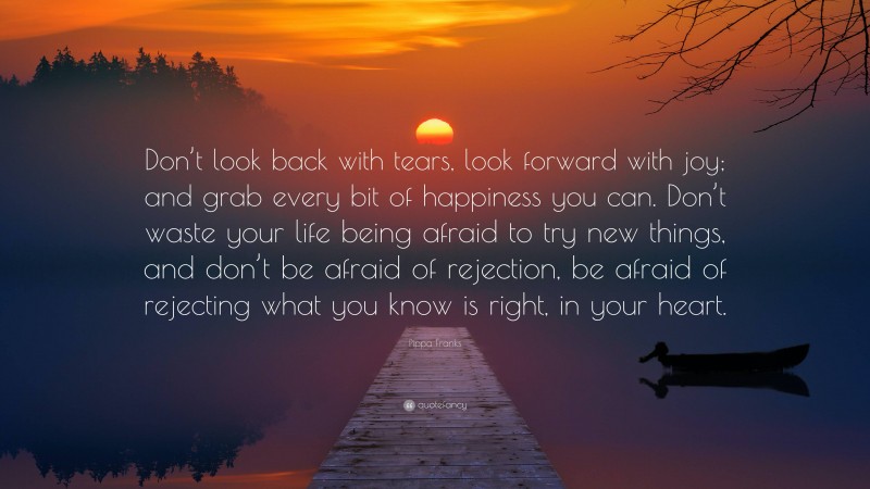 Pippa Franks Quote: “Don’t look back with tears, look forward with joy; and grab every bit of happiness you can. Don’t waste your life being afraid to try new things, and don’t be afraid of rejection, be afraid of rejecting what you know is right, in your heart.”