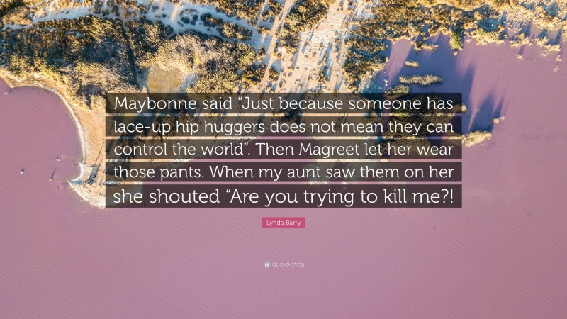 Lynda Barry Quote: “Maybonne said “Just because someone has lace-up hip huggers does not mean they can control the world”. Then Magreet let her wear those pants. When my aunt saw them on her she shouted “Are you trying to kill me?!”