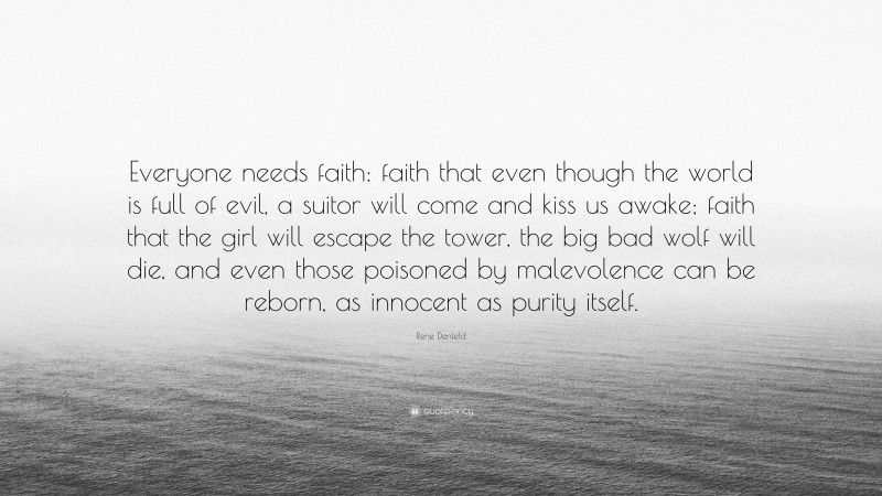 Rene Denfeld Quote: “Everyone needs faith: faith that even though the world is full of evil, a suitor will come and kiss us awake; faith that the girl will escape the tower, the big bad wolf will die, and even those poisoned by malevolence can be reborn, as innocent as purity itself.”