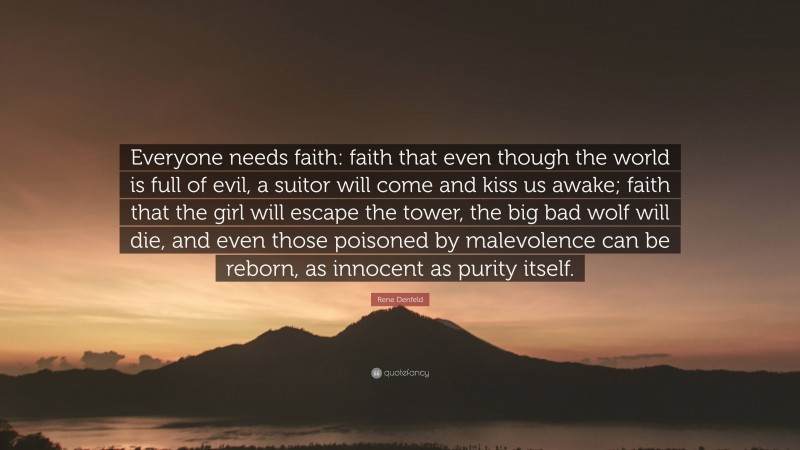 Rene Denfeld Quote: “Everyone needs faith: faith that even though the world is full of evil, a suitor will come and kiss us awake; faith that the girl will escape the tower, the big bad wolf will die, and even those poisoned by malevolence can be reborn, as innocent as purity itself.”