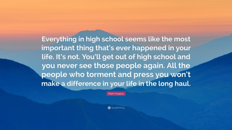 Mark Hoppus Quote: “Everything in high school seems like the most important thing that’s ever happened in your life. It’s not. You’ll get out of high school and you never see those people again. All the people who torment and press you won’t make a difference in your life in the long haul.”