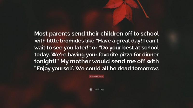 Melissa Rivers Quote: “Most parents send their children off to school with little bromides like “Have a great day! I can’t wait to see you later!” or “Do your best at school today. We’re having your favorite pizza for dinner tonight!” My mother would send me off with “Enjoy yourself. We could all be dead tomorrow.”