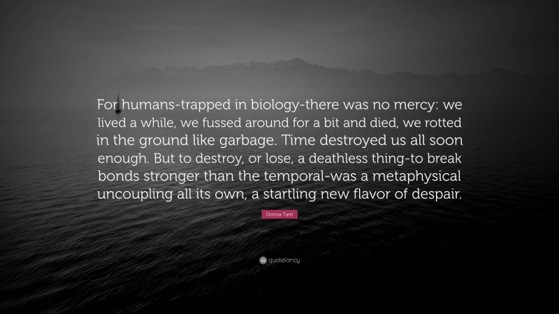 Donna Tartt Quote: “For humans-trapped in biology-there was no mercy: we lived a while, we fussed around for a bit and died, we rotted in the ground like garbage. Time destroyed us all soon enough. But to destroy, or lose, a deathless thing-to break bonds stronger than the temporal-was a metaphysical uncoupling all its own, a startling new flavor of despair.”