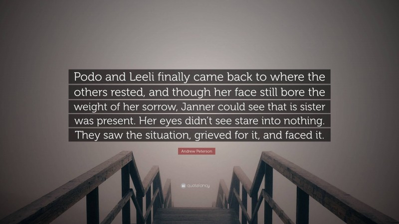 Andrew Peterson Quote: “Podo and Leeli finally came back to where the others rested, and though her face still bore the weight of her sorrow, Janner could see that is sister was present. Her eyes didn’t see stare into nothing. They saw the situation, grieved for it, and faced it.”