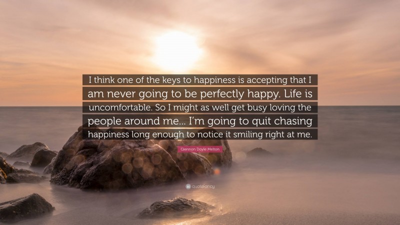 Glennon Doyle Melton Quote: “I think one of the keys to happiness is accepting that I am never going to be perfectly happy. Life is uncomfortable. So I might as well get busy loving the people around me... I’m going to quit chasing happiness long enough to notice it smiling right at me.”