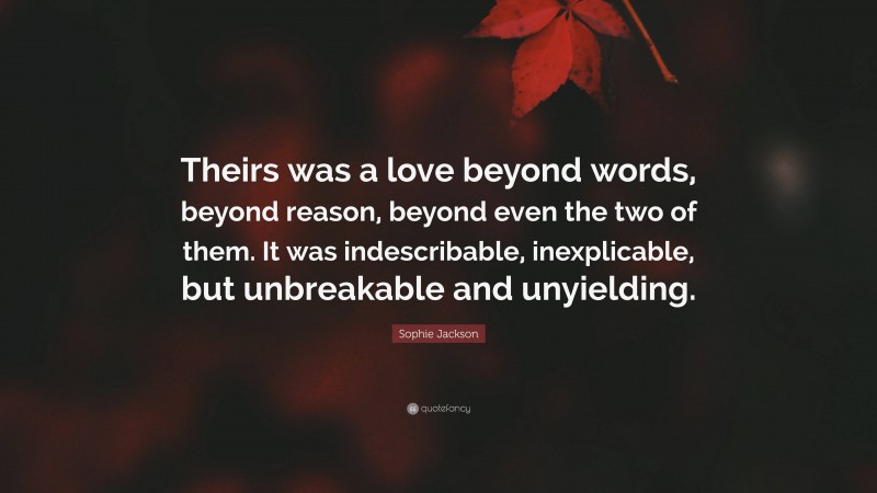 Sophie Jackson Quote: “Theirs was a love beyond words, beyond reason, beyond even the two of them. It was indescribable, inexplicable, but unbreakable and unyielding.”