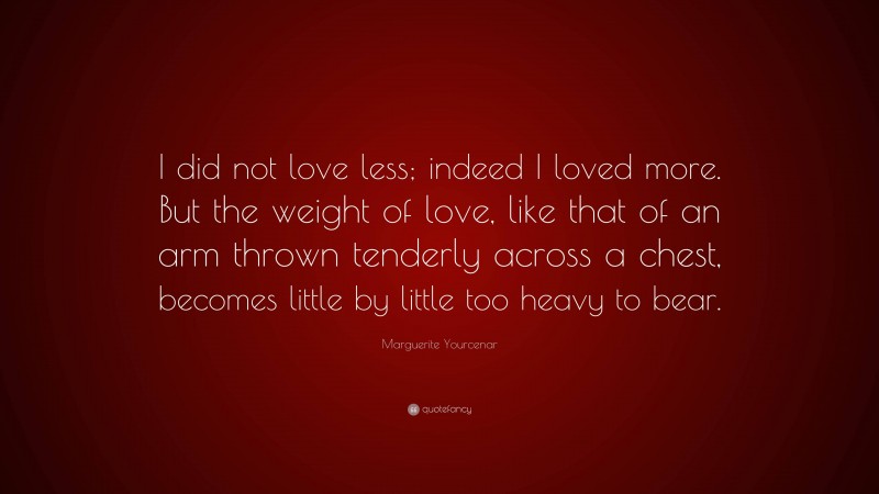 Marguerite Yourcenar Quote: “I did not love less; indeed I loved more. But the weight of love, like that of an arm thrown tenderly across a chest, becomes little by little too heavy to bear.”