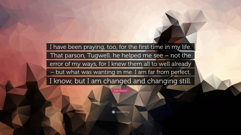 Julie Klassen Quote: “I have been praying, too, for the first time in my life. That parson, Tugwell, he helped me see – not the error of my ways, for I knew them all to well already – but what was wanting in me. I am far from perfect, I know, but I am changed and changing still.”