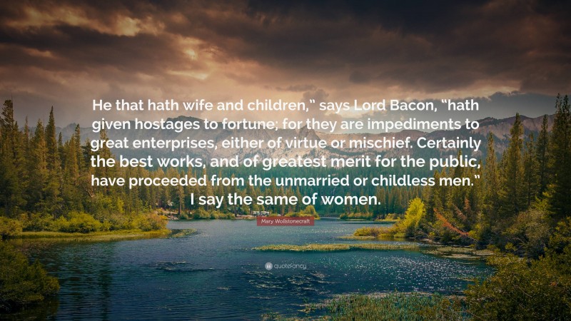 Mary Wollstonecraft Quote: “He that hath wife and children,” says Lord Bacon, “hath given hostages to fortune; for they are impediments to great enterprises, either of virtue or mischief. Certainly the best works, and of greatest merit for the public, have proceeded from the unmarried or childless men.” I say the same of women.”