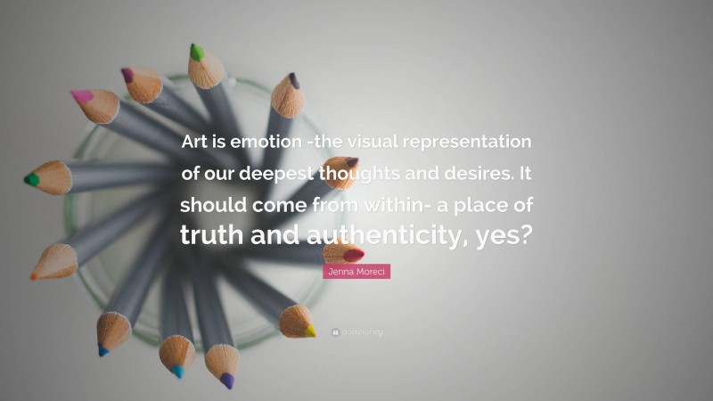 Jenna Moreci Quote: “Art is emotion -the visual representation of our deepest thoughts and desires. It should come from within- a place of truth and authenticity, yes?”