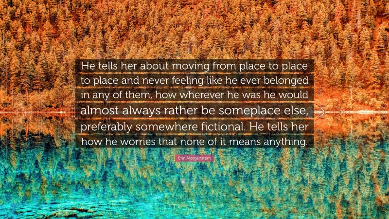 Erin Morgenstern Quote: “He tells her about moving from place to place to place and never feeling like he ever belonged in any of them, how wherever he was he would almost always rather be someplace else, preferably somewhere fictional. He tells her how he worries that none of it means anything.”