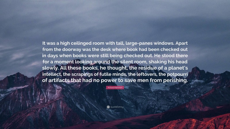 Richard Matheson Quote: “It was a high ceilinged room with tall, large-panes windows. Apart from the doorway was the desk where book had been checked out in days when books were still being checked out. He stood there for a moment looking around the silent room, shaking his head slowly. All these books, he thought, the residue of a planet’s intellect, the scrapings of futile minds, the leftovers, the potpourri of artifacts that had no power to save men from perishing.”