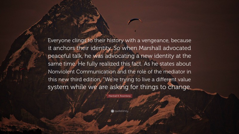 Marshall B. Rosenberg Quote: “Everyone clings to their history with a vengeance, because it anchors their identity. So when Marshall advocated peaceful talk, he was advocating a new identity at the same time. He fully realized this fact. As he states about Nonviolent Communication and the role of the mediator in this new third edition, “We’re trying to live a different value system while we are asking for things to change.”