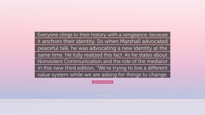 Marshall B. Rosenberg Quote: “Everyone clings to their history with a vengeance, because it anchors their identity. So when Marshall advocated peaceful talk, he was advocating a new identity at the same time. He fully realized this fact. As he states about Nonviolent Communication and the role of the mediator in this new third edition, “We’re trying to live a different value system while we are asking for things to change.”