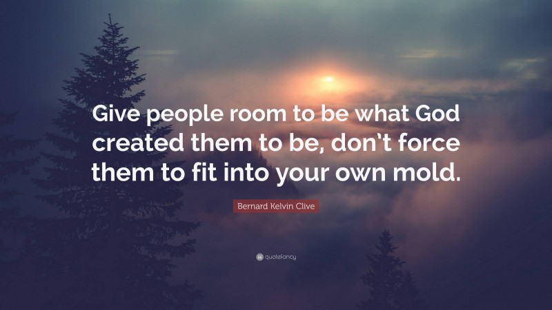 Bernard Kelvin Clive Quote: “Give people room to be what God created them to be, don’t force them to fit into your own mold.”