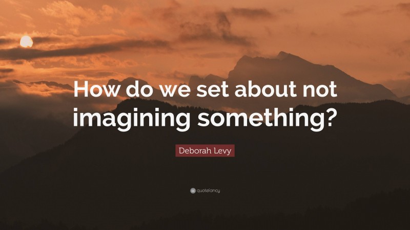 Deborah Levy Quote: “How do we set about not imagining something?”