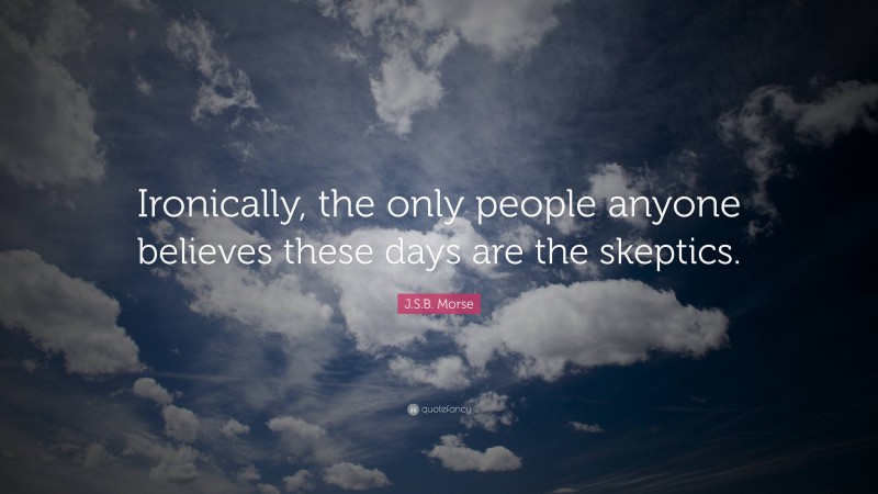 J.S.B. Morse Quote: “Ironically, the only people anyone believes these days are the skeptics.”