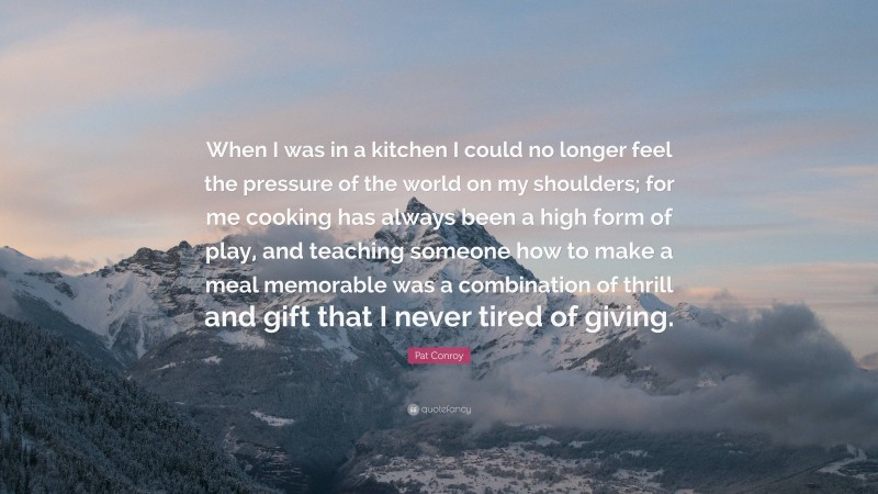 Pat Conroy Quote: “When I was in a kitchen I could no longer feel the pressure of the world on my shoulders; for me cooking has always been a high form of play, and teaching someone how to make a meal memorable was a combination of thrill and gift that I never tired of giving.”