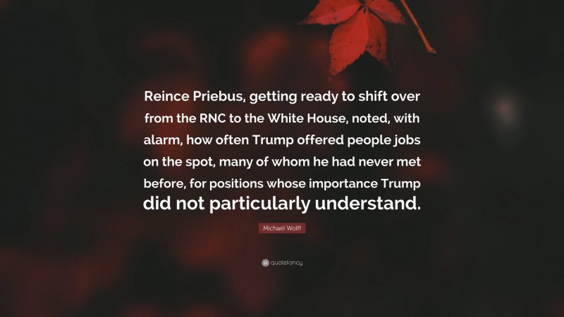 Michael Wolff Quote: “Reince Priebus, getting ready to shift over from the RNC to the White House, noted, with alarm, how often Trump offered people jobs on the spot, many of whom he had never met before, for positions whose importance Trump did not particularly understand.”