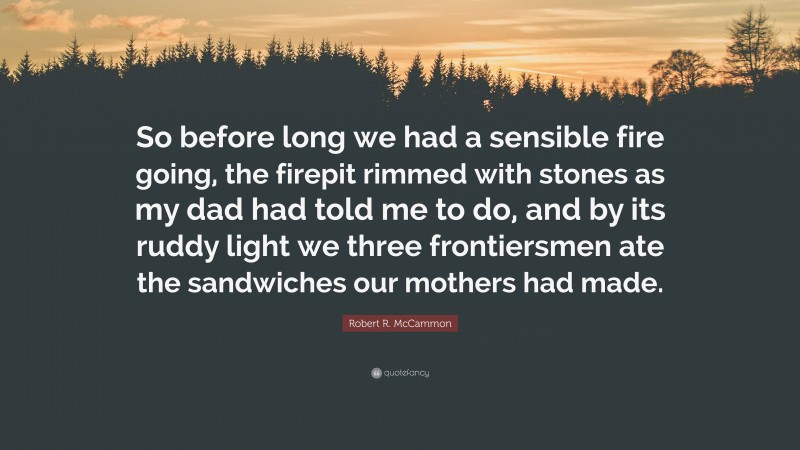 Robert R. McCammon Quote: “So before long we had a sensible fire going, the firepit rimmed with stones as my dad had told me to do, and by its ruddy light we three frontiersmen ate the sandwiches our mothers had made.”