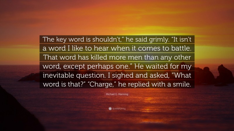 Michael G. Manning Quote: “The key word is shouldn’t,” he said grimly. “It isn’t a word I like to hear when it comes to battle. That word has killed more men than any other word, except perhaps one.” He waited for my inevitable question. I sighed and asked, “What word is that?” “Charge,” he replied with a smile.”